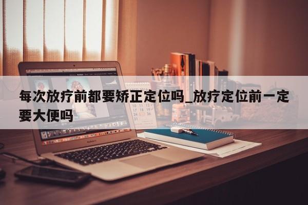 每次放疗前都要矫正定位吗_放疗定位前一定要大便吗