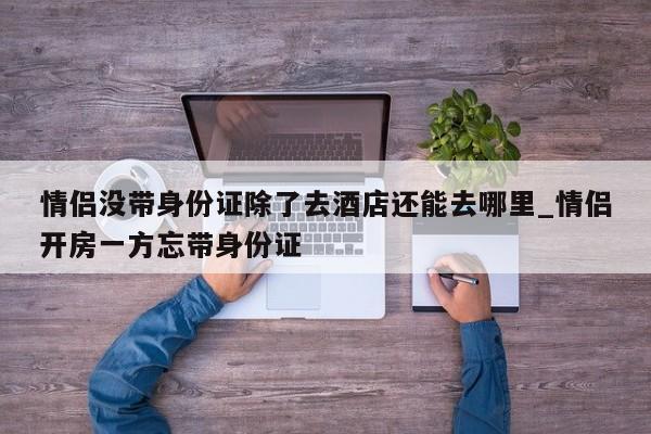 情侣没带身份证除了去酒店还能去哪里_情侣开房一方忘带身份证