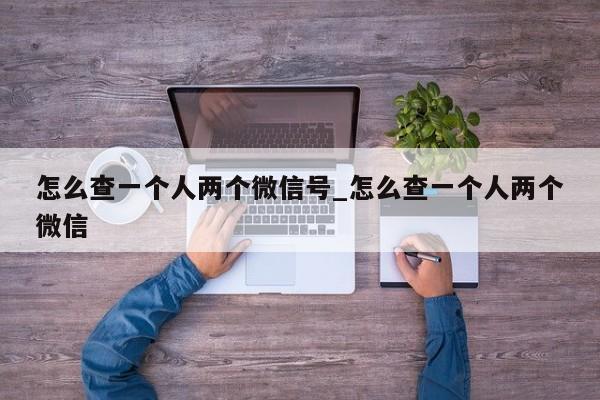 怎么查一个人两个微信号_怎么查一个人两个微信