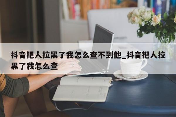 抖音把人拉黑了我怎么查不到他_抖音把人拉黑了我怎么查